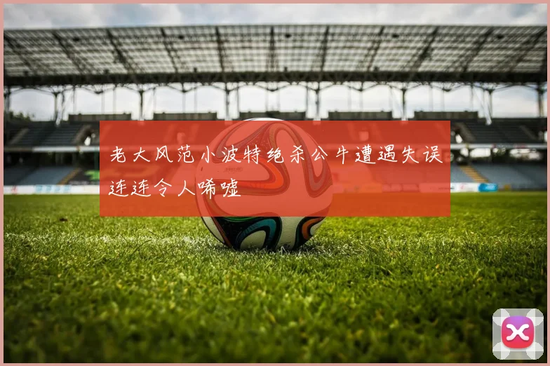 老大风范小波特绝杀公牛遭遇失误连连令人唏嘘