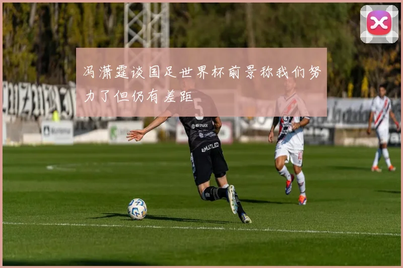 冯潇霆谈国足世界杯前景称我们努力了但仍有差距