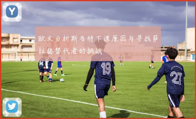 欧文分析斯洛特下课原因与寻找萨拉赫替代者的挑战