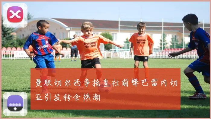 曼联切尔西争抢皇社前锋巴雷内切亚引发转会热潮