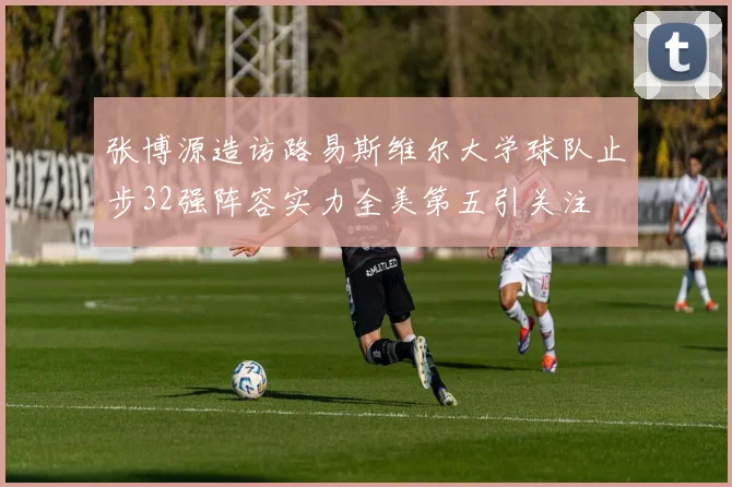 张博源造访路易斯维尔大学球队止步32强阵容实力全美第五引关注