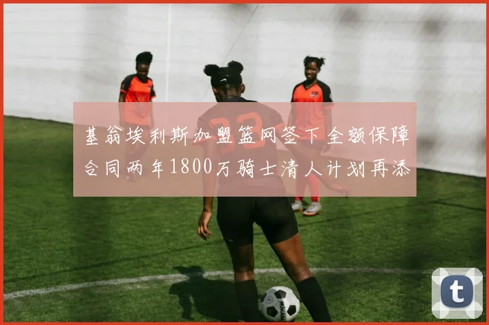 基翁埃利斯加盟篮网签下全额保障合同两年1800万骑士清人计划再添新动态