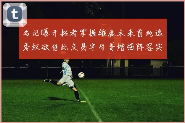 名记曝开拓者掌握雄鹿未来首轮选秀权欲借此交易字母哥增强阵容实力