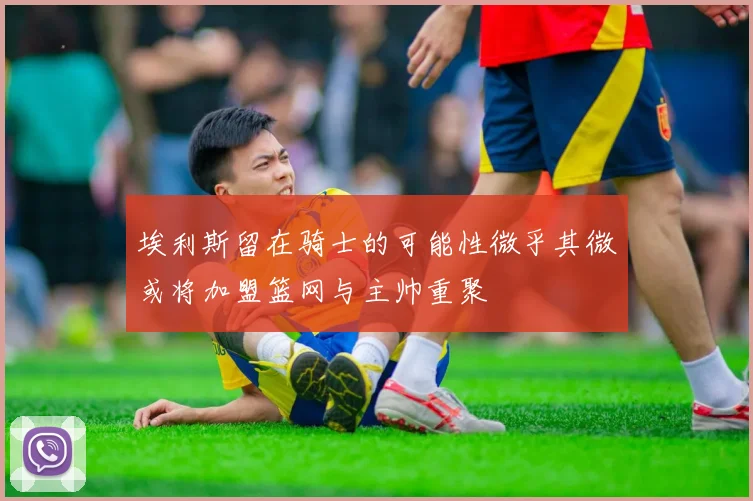 埃利斯留在骑士的可能性微乎其微或将加盟篮网与主帅重聚