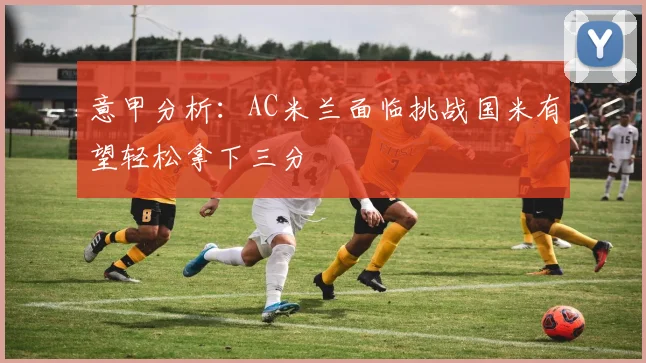 意甲分析：AC米兰面临挑战国米有望轻松拿下三分