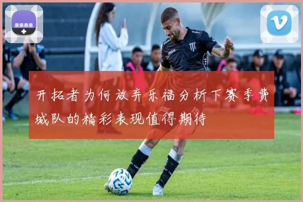 开拓者为何放弃乐福分析下赛季费城队的精彩表现值得期待