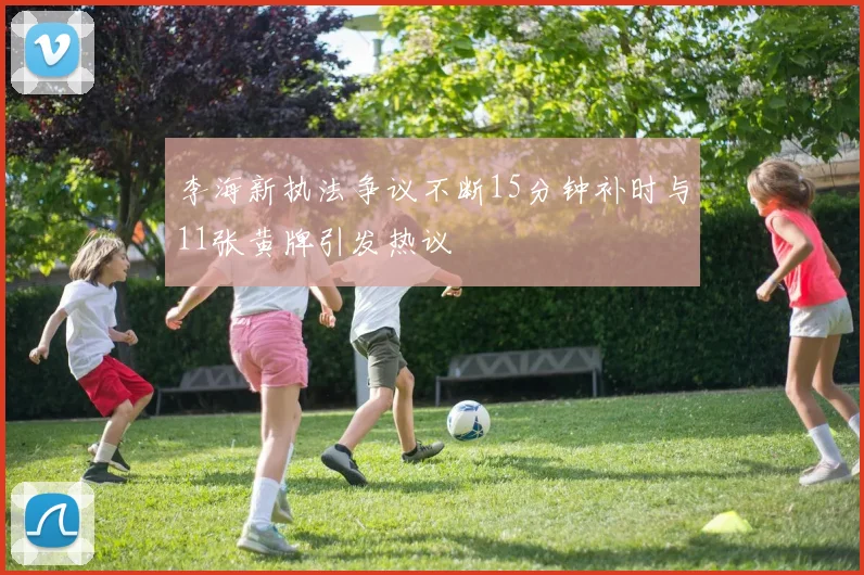 李海新执法争议不断15分钟补时与11张黄牌引发热议