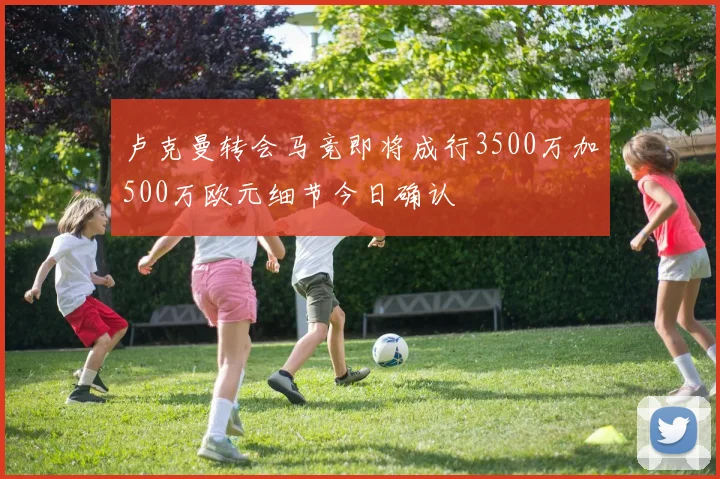 卢克曼转会马竞即将成行3500万加500万欧元细节今日确认