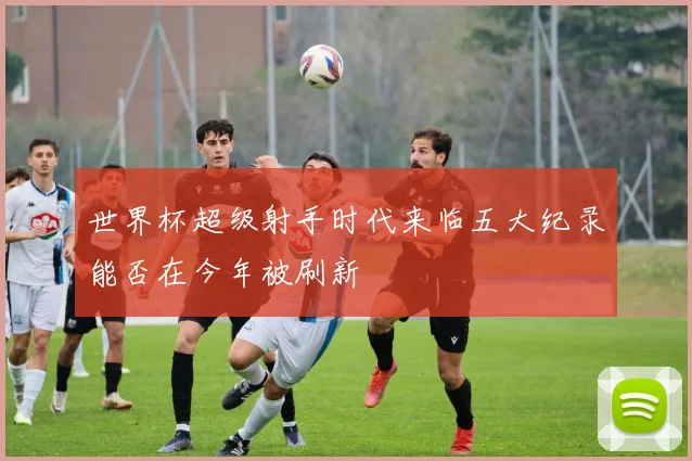 世界杯超级射手时代来临五大纪录能否在今年被刷新
