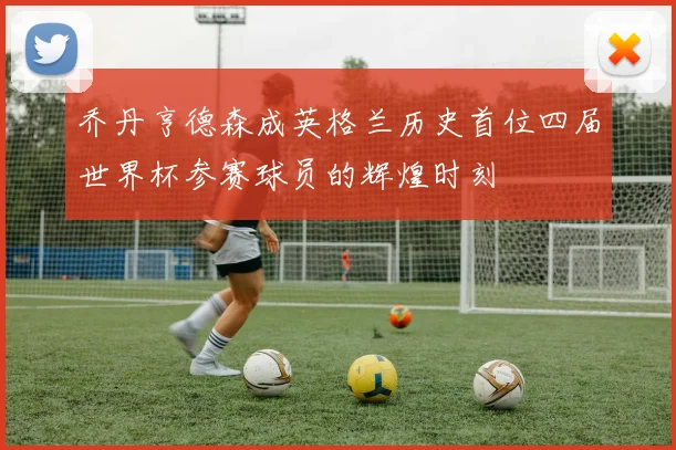 乔丹亨德森成英格兰历史首位四届世界杯参赛球员的辉煌时刻