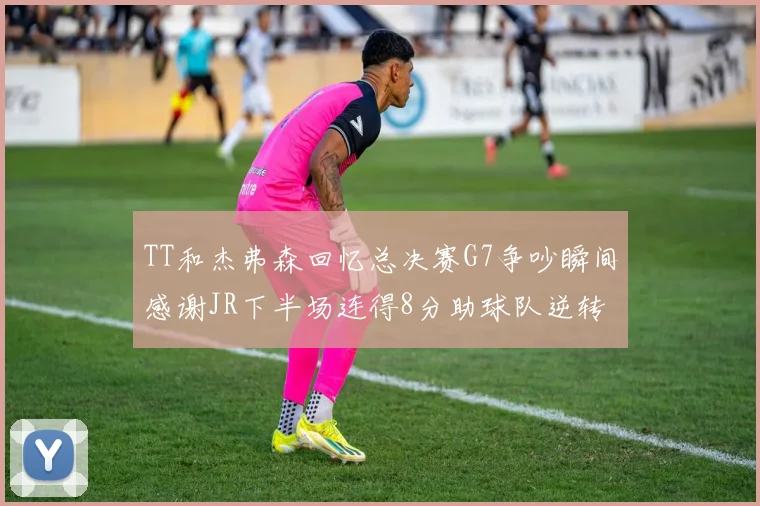 TT和杰弗森回忆总决赛G7争吵瞬间感谢JR下半场连得8分助球队逆转