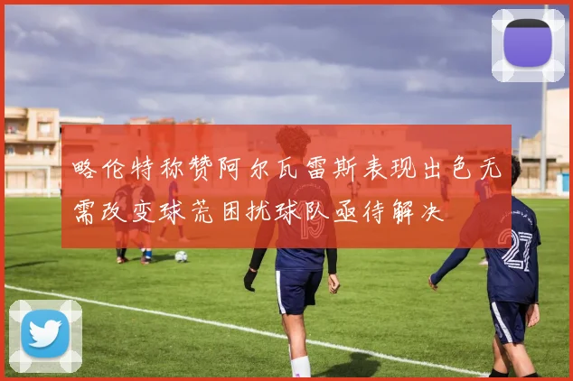 略伦特称赞阿尔瓦雷斯表现出色无需改变球荒困扰球队亟待解决