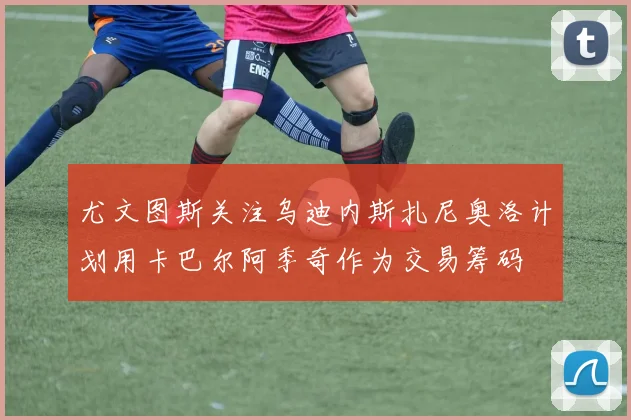 尤文图斯关注乌迪内斯扎尼奥洛计划用卡巴尔阿季奇作为交易筹码